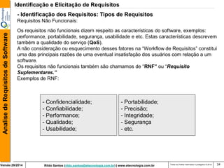 Rildo Santos (rildo.santos@etecnologia.com.br) | www.etecnologia.com.br 
Versão 29/2014 
Analise de Requisitos de Software 
Todos os direitos reservados e protegidos © 2014 
34 
Os requisitos não funcionais dizem respeito as características do software, exemplos: performance, portabilidade, segurança, usabilidade e etc. Estas características descrevem também a qualidade do serviço (QoS). 
A não consideração ou esquecimento desses fatores na “Workflow de Requisitos” constitui uma das principais razões de uma eventual insatisfação dos usuários com relação a um software. 
Os requisitos não funcionais também são chamamos de “RNF” ou “Requisito Suplementares.” Exemplos de RNF: 
- Confidencialidade; 
- Confiabilidade; 
- Performance; 
- Qualidade; 
- Usabilidade; 
- Portabilidade; 
- Precisão; 
- Integridade; 
- Segurança 
- etc. 
- Identificação dos Requisitos: Tipos de Requisitos 
Requisitos Não Funcionais: 
Identificação e Elicitação de Requisitos  