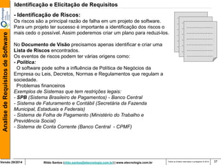 Rildo Santos (rildo.santos@etecnologia.com.br) | www.etecnologia.com.br 
Versão 29/2014 
Analise de Requisitos de Software 
Todos os direitos reservados e protegidos © 2014 
37 
- Identificação de Riscos: Os riscos são a principal razão de falha em um projeto de software. Para um projeto ter sucesso é importante a identificação dos riscos o mais cedo o possível. Assim poderemos criar um plano para reduzi-los. No Documento de Visão precisamos apenas identificar e criar uma Lista de Riscos encontrados. Os eventos de riscos podem ter várias origens como: - Política: O software pode sofre a influência de Política de Negócios da Empresa ou Leis, Decretos, Normas e Regulamentos que regulam a sociedade. Problemas financeiros Exemplos de Sistemas que tem restrições legais: - SPB (Sistema Brasileiro de Pagamentos) - Banco Central - Sistema de Faturamento e Contábil (Secretária da Fazenda Municipal, Estaduais e Federais) - Sistema de Folha de Pagamento (Ministério do Trabalho e Previdência Social) - Sistema de Conta Corrente (Banco Central - CPMF) 
Identificação e Elicitação de Requisitos  
