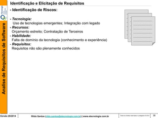 Rildo Santos (rildo.santos@etecnologia.com.br) | www.etecnologia.com.br 
Versão 29/2014 
Analise de Requisitos de Software 
Todos os direitos reservados e protegidos © 2014 
38 
- Identificação de Riscos: 
- Tecnologia: 
Uso de tecnologias emergentes; Integração com legado 
- Recursos: 
Orçamento estreito; Contratação de Terceiros 
- Habilidade: 
Falta de domínio da tecnologia (conhecimento e experiência) 
- Requisitos: 
Requisitos não são plenamente conhecidos 
Identificação e Elicitação de Requisitos  
