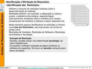 Rildo Santos (rildo.santos@etecnologia.com.br) | www.etecnologia.com.br 
Versão 29/2014 
Analise de Requisitos de Software 
Todos os direitos reservados e protegidos © 2014 
39 
- Identificação das Restrições: 
Definem o conjunto de restrições impostas sobre o desenvolvimento do software. Restrições definem, por exemplo, a adequação a custos e prazos, a plataforma tecnológica, aspectos legais (licenciamento), limitações sobre a interface com usuário, componentes de hardware e software a serem adquiridos etc. 
Nesta momento apenas identificamos as restrições e criamos uma Lista das Restrições, esta lista podem ser divida em partes como: Restrições de Hardware, Restrições de Software e Restrições de Ambiente e Tecnologia. 
Exemplo de Restrição: Quando o projeto requer uma determinada tecnologia, tal como WebServices. Ou quando o software necessita de algum hardware ou software em especifico. Tal como um servidor exclusivo para banco de dados. 
Identificação e Elicitação de Requisitos  
