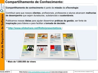 Rildo Santos (rildo.santos@etecnologia.com.br) | www.etecnologia.com.br 
Versão 29/2014 
Analise de Requisitos de Software 
Todos os direitos reservados e protegidos © 2014 
* http://www.slideshare.net/Ridlo/presentations : 
Compartilhamento de Conhecimento: 
Compartilhamento de conhecimento é parte da missão da aTecnologia: 
Contribuir para que nossos clientes, profissionais, professores e alunos alcancem melhorias de desempenho que sejam duradouras, substanciais e sustentáveis. Publicamos nossas ideias para ajudar disseminar práticas da gestão, ser fonte de inspiração para líderes e para facilitar a tomada de decisão. 
* Mais de 1.000.000 de views  