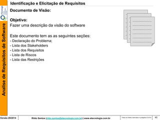 Rildo Santos (rildo.santos@etecnologia.com.br) | www.etecnologia.com.br 
Versão 29/2014 
Analise de Requisitos de Software 
Todos os direitos reservados e protegidos © 2014 
40 
Documento de Visão: Objetivo: Fazer uma descrição da visão do software Este documento tem as as seguintes seções: 
- Declaração do Problema; 
- Lista dos Stakeholders - Lista dos Requisitos - Lista de Riscos - Lista das Restrições 
Identificação e Elicitação de Requisitos  