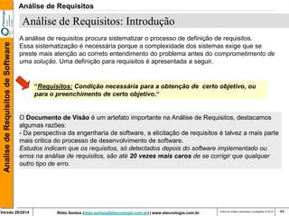 Rildo Santos (rildo.santos@etecnologia.com.br) | www.etecnologia.com.br 
Versão 29/2014 
Analise de Requisitos de Software 
Todos os direitos reservados e protegidos © 2014 
44 
A análise de requisitos procura sistematizar o processo de definição de requisitos. 
Essa sistematização é necessária porque a complexidade dos sistemas exige que se preste mais atenção ao correto entendimento do problema antes do comprometimento de uma solução. Uma definição para requisitos é apresentada a seguir. 
“Requisitos: Condição necessária para a obtenção de certo objetivo, ou para o preenchimento de certo objetivo.“ 
O Documento de Visão é um artefato importante na Análise de Requisitos, destacamos algumas razões: 
- Da perspectiva da engenharia de software, a elicitação de requisitos é talvez a mais parte mais critica do processo de desenvolvimento de software. 
Estudos indicam que os requisitos, só detectados depois do software implementado ou erros na análise de requisitos, são até 20 vezes mais caros de se corrigir que qualquer outro tipo de erro. 
Análise de Requisitos: Introdução 
Análise de Requisitos  