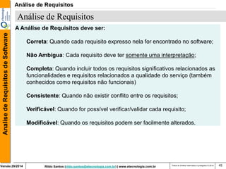 Rildo Santos (rildo.santos@etecnologia.com.br) | www.etecnologia.com.br 
Versão 29/2014 
Analise de Requisitos de Software 
Todos os direitos reservados e protegidos © 2014 
45 
A Análise de Requisitos deve ser: 
Correta: Quando cada requisito expresso nela for encontrado no software; 
Não Ambígua: Cada requisito deve ter somente uma interpretação; 
Completa: Quando incluir todos os requisitos significativos relacionados as funcionalidades e requisitos relacionados a qualidade do serviço (também conhecidos como requisitos não funcionais) 
Consistente: Quando não existir conflito entre os requisitos; 
Verificável: Quando for possível verificar/validar cada requisito; 
Modificável: Quando os requisitos podem ser facilmente alterados. 
Análise de Requisitos 
Análise de Requisitos  