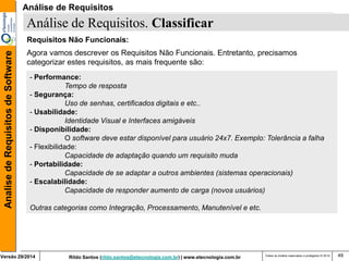 Rildo Santos (rildo.santos@etecnologia.com.br) | www.etecnologia.com.br 
Versão 29/2014 
Analise de Requisitos de Software 
Todos os direitos reservados e protegidos © 2014 
49 
Requisitos Não Funcionais: 
Agora vamos descrever os Requisitos Não Funcionais. Entretanto, precisamos categorizar estes requisitos, as mais frequente são: 
Análise de Requisitos. Classificar 
- Performance: 
Tempo de resposta 
- Segurança: 
Uso de senhas, certificados digitais e etc.. 
- Usabilidade: 
Identidade Visual e Interfaces amigáveis 
- Disponibilidade: 
O software deve estar disponível para usuário 24x7. Exemplo: Tolerância a falha 
- Flexibilidade: 
Capacidade de adaptação quando um requisito muda 
- Portabilidade: 
Capacidade de se adaptar a outros ambientes (sistemas operacionais) 
- Escalabilidade: 
Capacidade de responder aumento de carga (novos usuários) 
Outras categorias como Integração, Processamento, Manutenível e etc. 
Análise de Requisitos  