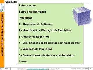 Rildo Santos (rildo.santos@etecnologia.com.br) | www.etecnologia.com.br 
Versão 29/2014 
Analise de Requisitos de Software 
Todos os direitos reservados e protegidos © 2014 
5 
Conteúdo: 
Sobre o Autor 
Sobre a Apresentação 
Introdução 
1 – Requisitos de Software 
2 - Identificação e Elicitação de Requisitos 
3 - Análise de Requisitos 
4 - Especificação de Requisitos com Caso de Uso 
5 - Validação de Requisitos 
6 - Gerenciamento de Mudança de Requisitos 
Anexo  