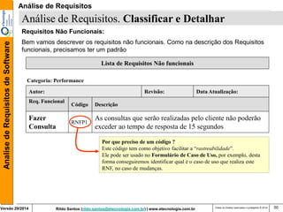 Rildo Santos (rildo.santos@etecnologia.com.br) | www.etecnologia.com.br 
Versão 29/2014 
Analise de Requisitos de Software 
Todos os direitos reservados e protegidos © 2014 
50 
Requisitos Não Funcionais: 
Bem vamos descrever os requisitos não funcionais. Como na descrição dos Requisitos funcionais, precisamos ter um padrão 
Análise de Requisitos. Classificar e Detalhar 
Lista de Requisitos Não funcionais 
Descrição 
Fazer Consulta 
As consultas que serão realizadas pelo cliente não poderão exceder ao tempo de resposta de 15 segundos 
Autor: 
Revisão: 
Data Atualização: 
Categoria: Performance 
Req. Funcional 
Código 
RNFP1 
Por que preciso de um código ? 
Este código tem como objetivo facilitar a “rastreabilidade”. 
Ele pode ser usado no Formulário de Caso de Uso, por exemplo, desta forma conseguiremos identificar qual é o caso de uso que realiza este RNF, no caso de mudanças. 
Análise de Requisitos  