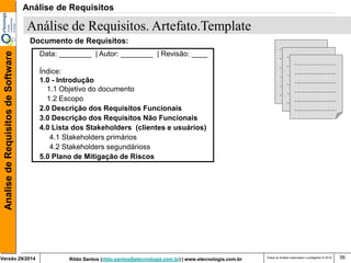 Rildo Santos (rildo.santos@etecnologia.com.br) | www.etecnologia.com.br 
Versão 29/2014 
Analise de Requisitos de Software 
Todos os direitos reservados e protegidos © 2014 
56 
Data: ________ | Autor: ________ | Revisão: ____ 
Índice: 
1.0 - Introdução 
1.1 Objetivo do documento 
1.2 Escopo 
2.0 Descrição dos Requisitos Funcionais 
3.0 Descrição dos Requisitos Não Funcionais 
4.0 Lista dos Stakeholders (clientes e usuários) 
4.1 Stakeholders primários 
4.2 Stakeholders segundárioss 
5.0 Plano de Mitigação de Riscos 
Documento de Requisitos: 
Análise de Requisitos. Artefato.Template 
Análise de Requisitos  