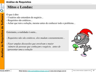 Rildo Santos (rildo.santos@etecnologia.com.br) | www.etecnologia.com.br 
Versão 29/2014 
Analise de Requisitos de Software 
Todos os direitos reservados e protegidos © 2014 
57 
Mitos e Lendas: 
O que é dito: 
- Usuários não entendem do negócio... 
- Requisitos são estáticos... 
- Achar que tem a solução, mesmo antes de conhecer todo o problema... 
Entretanto, a realidade é outra... 
- Requisitos não são estáticos, eles mudam constantemente... 
- Fazer amplas discussões que envolvam o maior 
número de pessoas que conheçam o negócio, antes de 
apresentar uma a solução 
Análise de Requisitos  