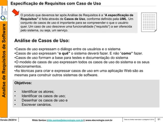 Rildo Santos (rildo.santos@etecnologia.com.br) | www.etecnologia.com.br 
Versão 29/2014 
Analise de Requisitos de Software 
Todos os direitos reservados e protegidos © 2014 
61 
Objetivos: 
• Identificar os atores; 
• Identificar os casos de uso; 
• Desenhar os casos de uso e 
• Escrever cenários. 
Análise de Casos de Uso: 
•Casos de uso expressam o diálogo entre os usuários e o sistema 
•Casos de uso expressam “o quê” o sistema deverá fazer. E não “como” fazer. 
•Casos de uso formam a base para testes e documentação do sistema 
•O modelo de casos de uso expressam todos os casos de uso do sistema e os seus relacionamentos. 
•As técnicas para criar e expressar casos de uso em uma aplicação Web são as mesmas para construir outros sistemas de software. 
Especificação de Requisitos com Caso de Uso 
O produto que devemos ter após Análise de Requisitos é a “A especificação de Requisitos” é feita através de Casos de Uso, conforme definido pela UML. Um conjunto de casos de uso é importante para se compreender o que o usuário quer. Um caso de uso descreve uma funcionalidade (“requisito”) a ser oferecida pelo sistema, ou seja, um serviço.  
