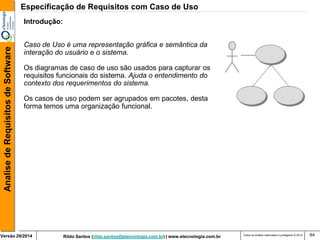 Rildo Santos (rildo.santos@etecnologia.com.br) | www.etecnologia.com.br 
Versão 29/2014 
Analise de Requisitos de Software 
Todos os direitos reservados e protegidos © 2014 
64 
Introdução: 
Caso de Uso é uma representação gráfica e semântica da 
interação do usuário e o sistema. 
Os diagramas de caso de uso são usados para capturar os 
requisitos funcionais do sistema. Ajuda o entendimento do 
contexto dos requerimentos do sistema. 
Os casos de uso podem ser agrupados em pacotes, desta 
forma temos uma organização funcional. 
Especificação de Requisitos com Caso de Uso  