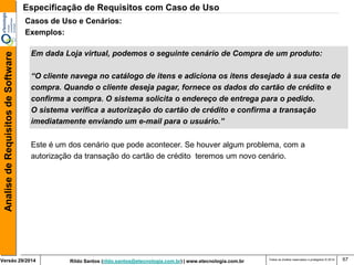 Rildo Santos (rildo.santos@etecnologia.com.br) | www.etecnologia.com.br 
Versão 29/2014 
Analise de Requisitos de Software 
Todos os direitos reservados e protegidos © 2014 
67 
Este é um dos cenário que pode acontecer. Se houver algum problema, com a 
autorização da transação do cartão de crédito teremos um novo cenário. 
Casos de Uso e Cenários: 
Exemplos: 
Em dada Loja virtual, podemos o seguinte cenário de Compra de um produto: 
“O cliente navega no catálogo de itens e adiciona os itens desejado à sua cesta de 
compra. Quando o cliente deseja pagar, fornece os dados do cartão de crédito e 
confirma a compra. O sistema solicita o endereço de entrega para o pedido. 
O sistema verifica a autorização do cartão de crédito e confirma a transação 
imediatamente enviando um e-mail para o usuário.” 
Especificação de Requisitos com Caso de Uso  
