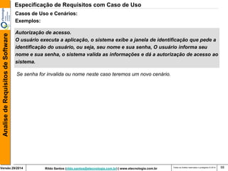 Rildo Santos (rildo.santos@etecnologia.com.br) | www.etecnologia.com.br 
Versão 29/2014 
Analise de Requisitos de Software 
Todos os direitos reservados e protegidos © 2014 
68 
Autorização de acesso. 
O usuário executa a aplicação, o sistema exibe a janela de identificação que pede a 
identificação do usuário, ou seja, seu nome e sua senha, O usuário informa seu 
nome e sua senha, o sistema valida as informações e dá a autorização de acesso ao 
sistema. 
Casos de Uso e Cenários: 
Exemplos: 
Se senha for invalida ou nome neste caso teremos um novo cenário. 
Especificação de Requisitos com Caso de Uso  