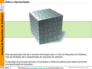Rildo Santos (rildo.santos@etecnologia.com.br) | www.etecnologia.com.br 
Versão 29/2014 
Analise de Requisitos de Software 
Todos os direitos reservados e protegidos © 2014 
7 
Sobre o Apresentação 
Esta apresentação discute e fornece informação sobre o Ciclo de Requisitos de Software, indo da elicitação até a especificação de requisitos de software. 
É abordado as principais técnicas, ferramentas e melhores práticas para desenvolvimento da especificação de requisitos  
