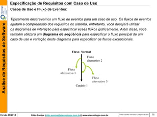 Rildo Santos (rildo.santos@etecnologia.com.br) | www.etecnologia.com.br 
Versão 29/2014 
Analise de Requisitos de Software 
Todos os direitos reservados e protegidos © 2014 
70 
Casos de Uso e Fluxo de Eventos: 
Tipicamente descrevemos um fluxo de eventos para um caso de uso. Os fluxos de eventos 
ajudam a compreensão dos requisitos do sistema, entretanto, você desejará utilizar 
os diagramas de interação para especificar esses fluxos graficamente. Além disso, você 
também utilizará um diagrama de seqüência para especificar o fluxo principal de um 
caso de uso e variação deste diagrama para especificar os fluxos excepcionais. 
Cenário 1 
Fluxo 
alternativo 1 
Fluxo 
alternativo 2 
Fluxo 
alternativo 3 
Fluxo Normal 
Especificação de Requisitos com Caso de Uso  