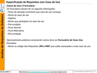 Rildo Santos (rildo.santos@etecnologia.com.br) | www.etecnologia.com.br 
Versão 29/2014 
Analise de Requisitos de Software 
Todos os direitos reservados e protegidos © 2014 
71 
Casos de Uso e Formulário: 
Os formulários devem ter as seguinte informações: 
- Ponto de ativação (momento que caso de uso começa) 
- Nome do caso de uso 
- Objetivo 
- Atores que participam do caso de uso 
- Pré-condição 
- Fluxo Normal 
- Fluxo Alternativo 
- Pós-condição. 
Opcionalmente podemos acrescentar outros itens ao Formulário de Caso Uso. 
Exemplos: 
- Nome ou código dos Requisitos (RN e RNF) que estão associados a este caso de uso 
Especificação de Requisitos com Caso de Uso  