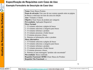 Rildo Santos (rildo.santos@etecnologia.com.br) | www.etecnologia.com.br 
Versão 29/2014 
Analise de Requisitos de Software 
Todos os direitos reservados e protegidos © 2014 
72 
Exemplo Formulário de Descrição de Caso Uso: 
Nome: Fazer Busca Produto 
Ponto de ativação: Este caso de uso começa quando entra na página de Busca e seleciona um item da caixa de seleção 
Ator: Visitante e Cliente 
Objetivo: Fazer busca de produto por categoria 
Pré-condição: Aplicação Disponível 
Fluxo Normal: 
1 - O visitante seleciona a página de busca 
2 - O visitante seleciona a categoria para busca 
3 - O visitante informar o produto 
4 - O visitante pressiona o botão buscar 
5 - O sistema processa a busca 
6 - Retorna as informações sobre o produto 
Fluxo Alternativo: 
1 - O Visitante seleciona a página de busca 
2 - O visitante seleciona a categoria para busca 
3 - O visitante informar o produto 
4 - O visitante pressiona o botão buscar 
5 - O sistema processa a busca 
6 - Retorna as uma mensagem “produto não encontrado” 
Pós-condição: Busca realizada 
Requisito Funcional: RF002 -Fazer Busca do Produto Requisito Não Funcional: --- 
Especificação de Requisitos com Caso de Uso  