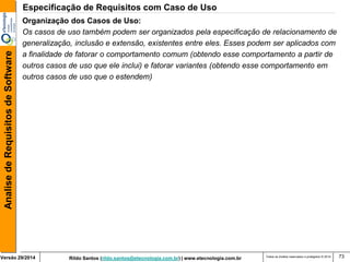 Rildo Santos (rildo.santos@etecnologia.com.br) | www.etecnologia.com.br 
Versão 29/2014 
Analise de Requisitos de Software 
Todos os direitos reservados e protegidos © 2014 
73 
Organização dos Casos de Uso: 
Os casos de uso também podem ser organizados pela especificação de relacionamento de 
generalização, inclusão e extensão, existentes entre eles. Esses podem ser aplicados com 
a finalidade de fatorar o comportamento comum (obtendo esse comportamento a partir de 
outros casos de uso que ele inclui) e fatorar variantes (obtendo esse comportamento em 
outros casos de uso que o estendem) 
Especificação de Requisitos com Caso de Uso  