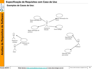 Rildo Santos (rildo.santos@etecnologia.com.br) | www.etecnologia.com.br 
Versão 29/2014 
Analise de Requisitos de Software 
Todos os direitos reservados e protegidos © 2014 
74 
Exemplos de Casos de Uso: 
Professor 
Selecionar curso para ensinar 
Pedir lista dos matriculados 
Gerente de Educção 
Manter informação de aluno 
Manter informação de professor 
Gerar catalogo 
Manter informações dos cursos 
Sistema de cobrança 
Matrícula nos Cursos 
Aluno 
Especificação de Requisitos com Caso de Uso  