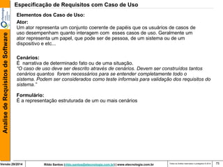 Rildo Santos (rildo.santos@etecnologia.com.br) | www.etecnologia.com.br 
Versão 29/2014 
Analise de Requisitos de Software 
Todos os direitos reservados e protegidos © 2014 
75 
Elementos dos Caso de Uso: 
Ator: 
Um ator representa um conjunto coerente de papéis que os usuários de casos de 
uso desempenham quanto interagem com esses casos de uso. Geralmente um 
ator representa um papel, que pode ser de pessoa, de um sistema ou de um 
dispositivo e etc... 
Cenários: 
É narrativa de determinado fato ou de uma situação. 
“O caso de uso deve ser descrito através de cenários. Devem ser construídos tantos 
cenários quantos forem necessários para se entender completamente todo o 
sistema. Podem ser considerados como teste informais para validação dos requisitos do 
sistema.” 
Formulário: 
É a representação estruturada de um ou mais cenários 
Especificação de Requisitos com Caso de Uso  