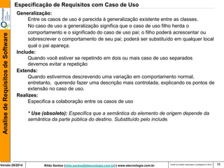 Rildo Santos (rildo.santos@etecnologia.com.br) | www.etecnologia.com.br 
Versão 29/2014 
Analise de Requisitos de Software 
Todos os direitos reservados e protegidos © 2014 
76 
Generalização: 
Entre os casos de uso é parecida à generalização existente entre as classes. 
No caso de uso a generalização significa que o caso de uso filho herda o 
comportamento e o significado do caso de uso pai; o filho poderá acrescentar ou sobrescrever o comportamento de seu pai; poderá ser substituído em qualquer local qual o pai apareça. 
Include: 
Quando você estiver se repetindo em dois ou mais caso de uso separados 
devemos evitar a repetição 
Extends: 
Quando estivermos descrevendo uma variação em comportamento normal, entretanto, querendo fazer uma descrição mais controlada, explicando os pontos de extensão no caso de uso. 
Realizes: 
Especifica a colaboração entre os casos de uso 
* Use (obsoleto): Especifica que a semântica do elemento de origem depende da 
semântica da parte pública do destino. Substituído pelo include. 
Especificação de Requisitos com Caso de Uso  