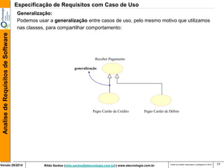 Rildo Santos (rildo.santos@etecnologia.com.br) | www.etecnologia.com.br 
Versão 29/2014 
Analise de Requisitos de Software 
Todos os direitos reservados e protegidos © 2014 
77 
Generalização: 
Podemos usar a generalização entre casos de uso, pelo mesmo motivo que utilizamos 
nas classes, para compartilhar comportamento: 
Pagto Cartão de Crédito 
Receber Pagamento 
generalização 
Pagto Cartão de Débito 
Especificação de Requisitos com Caso de Uso  