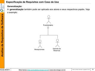 Rildo Santos (rildo.santos@etecnologia.com.br) | www.etecnologia.com.br 
Versão 29/2014 
Analise de Requisitos de Software 
Todos os direitos reservados e protegidos © 2014 
78 
Generalização: 
A generalização também pode ser aplicado aos atores e seus respectivos papéis. Veja 
o exemplo: 
Funcionário 
Recepcionista 
Gerente de 
Reservas 
Especificação de Requisitos com Caso de Uso  