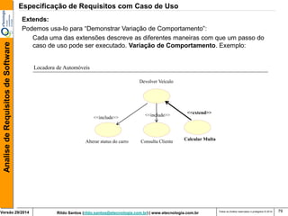 Rildo Santos (rildo.santos@etecnologia.com.br) | www.etecnologia.com.br 
Versão 29/2014 
Analise de Requisitos de Software 
Todos os direitos reservados e protegidos © 2014 
79 
Extends: 
Podemos usa-lo para “Demonstrar Variação de Comportamento”: 
Cada uma das extensões descreve as diferentes maneiras com que um passo do caso de uso pode ser executado. Variação de Comportamento. Exemplo: 
Alterar status do carro 
Consulta Cliente 
<<include>> 
Devolver Veículo 
Calcular Multa 
<<extend>> 
<<include>> 
Locadora de Automóveis 
Especificação de Requisitos com Caso de Uso  