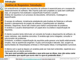 Rildo Santos (rildo.santos@etecnologia.com.br) | www.etecnologia.com.br 
Versão 29/2014 
Analise de Requisitos de Software 
Todos os direitos reservados e protegidos © 2014 
8 
Um entendimento completo dos requisitos de software é essencial para um o sucesso do desenvolvimento do software. Não importa quão bem projetado ou quão bem codificado seja, um programa mal analisado e especificado frustrará o usuário. 
Análise de requisitos é um processo de descoberta, refinamento, modelagem e especificação. 
O escopo do software, inicialmente estabelecido pelo Analista de Sistemas e refinado durante o planejamento do projeto de software, é aperfeiçoado em detalhes. Modelos, diagramas, fluxos são criados para melhor compreensão do problema. 
O analista e o usuário desempenham um papel ativo na análise e especificação de requisitos. 
O cliente (usuário) tenta reformular um conceito de função e desempenho de software, às vezes nebuloso, sem detalhes concretos. O analista age como indagador, consultor e solucionador de problemas. 
Entretanto, a análise e especificação de requisitos pode parecer uma tarefa relativamente simples, mas as aparências enganam. O grau comunicação é elevado. Daí, surgem as oportunidades de interpretações errôneas e informações falsas. A ambigüidade é provável. 
O dilema com o qual se depara um analista pode ser mais bem entendido, repetindo-se a declaração de um cliente anônimo: 
“Sei que você acredita que entendeu o que acha que eu disse, mas não estou certo que percebeu que aquilo que ouviu não é o que eu pretendia dizer...” 
Análise de Requisitos: Introdução 
Introdução  