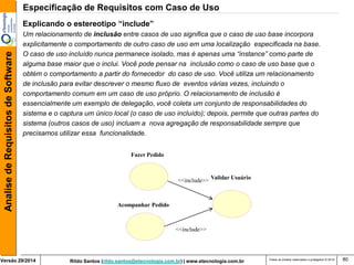 Rildo Santos (rildo.santos@etecnologia.com.br) | www.etecnologia.com.br 
Versão 29/2014 
Analise de Requisitos de Software 
Todos os direitos reservados e protegidos © 2014 
80 
Fazer Pedido 
<<include>> 
Acompanhar Pedido 
Validar Usuário 
<<include>> 
Explicando o estereotipo “include” 
Um relacionamento de inclusão entre casos de uso significa que o caso de uso base incorpora 
explicitamente o comportamento de outro caso de uso em uma localização especificada na base. 
O caso de uso incluído nunca permanece isolado, mas é apenas uma “instance” como parte de 
alguma base maior que o inclui. Você pode pensar na inclusão como o caso de uso base que o 
obtém o comportamento a partir do fornecedor do caso de uso. Você utiliza um relacionamento 
de inclusão para evitar descrever o mesmo fluxo de eventos várias vezes, incluindo o 
comportamento comum em um caso de uso próprio. O relacionamento de inclusão é 
essencialmente um exemplo de delegação, você coleta um conjunto de responsabilidades do 
sistema e o captura um único local (o caso de uso incluído); depois, permite que outras partes do 
sistema (outros casos de uso) incluam a nova agregação de responsabilidade sempre que 
precisamos utilizar essa funcionalidade. 
Especificação de Requisitos com Caso de Uso  