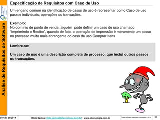 Rildo Santos (rildo.santos@etecnologia.com.br) | www.etecnologia.com.br 
Versão 29/2014 
Analise de Requisitos de Software 
Todos os direitos reservados e protegidos © 2014 
83 
Um engano comum na identificação de casos de uso é representar como Caso de uso passos individuais, operações ou transações. 
Exemplo: 
No domínio de ponto de venda, alguém pode definir um caso de uso chamado “Imprimindo o Recibo”, quando de fato, a operação de impressão é meramente um passo no processo muito mais abrangente do caso de uso Comprar Itens 
Lembre-se: 
Um caso de uso é uma descrição completa de processo, que inclui outros passos ou transações. 
Especificação de Requisitos com Caso de Uso  
