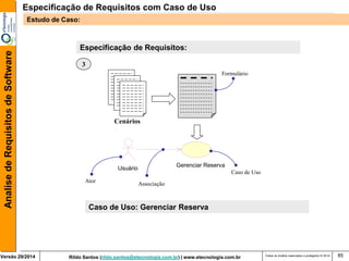 Rildo Santos (rildo.santos@etecnologia.com.br) | www.etecnologia.com.br 
Versão 29/2014 
Analise de Requisitos de Software 
Todos os direitos reservados e protegidos © 2014 
85 
Especificação de Requisitos: 
Cenários 
Gerenciar Reserva 
Usuário 
Formulário 
Caso de Uso 
Associação 
Ator 
3 
Caso de Uso: Gerenciar Reserva 
Especificação de Requisitos com Caso de Uso 
Estudo de Caso:  