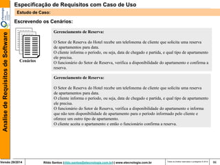 Rildo Santos (rildo.santos@etecnologia.com.br) | www.etecnologia.com.br 
Versão 29/2014 
Analise de Requisitos de Software 
Todos os direitos reservados e protegidos © 2014 
86 
Escrevendo os Cenários: 
Cenários 
Gerenciamento de Reserva: 
O Setor de Reserva do Hotel recebe um telefonema de cliente que solicita uma reserva 
de apartamentos para data. 
O cliente informa o período, ou seja, data de chegado e partida, e qual tipo de apartamento 
ele precisa. 
O funcionário do Setor de Reserva, verifica a disponibilidade do apartamento e informa 
que não tem disponibilidade de apartamento para o período informado pelo cliente e 
oferece um outro tipo de apartamento. 
O cliente aceita o apartamento e então o funcionário confirma a reserva. 
Gerenciamento de Reserva: 
O Setor de Reserva do Hotel recebe um telefonema de cliente que solicita uma reserva 
de apartamentos para data. 
O cliente informa o período, ou seja, data de chegado e partida, e qual tipo de apartamento 
ele precisa. 
O funcionário do Setor de Reserva, verifica a disponibilidade do apartamento e confirma a 
reserva. 
Especificação de Requisitos com Caso de Uso 
Estudo de Caso:  