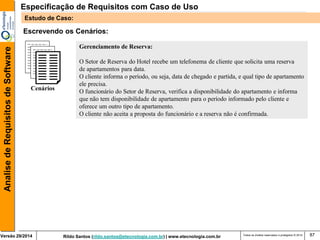 Rildo Santos (rildo.santos@etecnologia.com.br) | www.etecnologia.com.br 
Versão 29/2014 
Analise de Requisitos de Software 
Todos os direitos reservados e protegidos © 2014 
87 
Escrevendo os Cenários: 
Cenários 
Gerenciamento de Reserva: 
O Setor de Reserva do Hotel recebe um telefonema de cliente que solicita uma reserva 
de apartamentos para data. 
O cliente informa o período, ou seja, data de chegado e partida, e qual tipo de apartamento 
ele precisa. 
O funcionário do Setor de Reserva, verifica a disponibilidade do apartamento e informa 
que não tem disponibilidade de apartamento para o período informado pelo cliente e 
oferece um outro tipo de apartamento. 
O cliente não aceita a proposta do funcionário e a reserva não é confirmada. 
Especificação de Requisitos com Caso de Uso 
Estudo de Caso:  