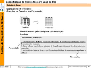 Rildo Santos (rildo.santos@etecnologia.com.br) | www.etecnologia.com.br 
Versão 29/2014 
Analise de Requisitos de Software 
Todos os direitos reservados e protegidos © 2014 
88 
Escrevendo o Formulário: 
Compilar os Cenários em Formulário: 
Cenário 
Gerenciamento de Reserva: 
O Setor de Reserva do Hotel recebe um telefonema de cliente que solicita uma reserva 
de apartamentos para data. 
O cliente informa o período, ou seja, data de chegado e partida, e qual tipo de apartamento 
ele precisa. 
O funcionário do Setor de Reserva, verifica a disponibilidade do apartamento e confirma a 
reserva. 
Pré- condição 
Pós- condição 
Identificando a pré-condição e pós-condição: 
Cenários 
Formulário 
Especificação de Requisitos com Caso de Uso 
Estudo de Caso:  