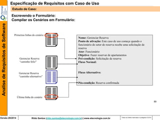 Rildo Santos (rildo.santos@etecnologia.com.br) | www.etecnologia.com.br 
Versão 29/2014 
Analise de Requisitos de Software 
Todos os direitos reservados e protegidos © 2014 
89 
Escrevendo o Formulário: 
Compilar os Cenários em Formulário: 
Nome: Gerenciar Reserva 
Ponto de ativação: Este caso de uso começa quando o funcionário do setor de reserva recebe uma solicitação de 
reserva 
Ator: Funcionário 
Objetivo: Fazer reservar de apartamentos 
Pré-condição: Solicitação de reserva 
Fluxo Normal: 
Fluxo Alternativo: 
Pós-condição: Reserva confirmada 
Primeiras linhas do cenário 
Última linha do cenário 
Gerenciar Reserva 
“caminho feliz” 
Gerenciar Reserva 
“caminho alternativo” 
Especificação de Requisitos com Caso de Uso 
Estudo de Caso:  