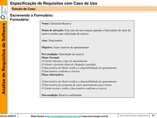 Rildo Santos (rildo.santos@etecnologia.com.br) | www.etecnologia.com.br 
Versão 29/2014 
Analise de Requisitos de Software 
Todos os direitos reservados e protegidos © 2014 
90 
Escrevendo o Formulário: 
Formulário: 
Nome: Gerenciar Reserva 
Ponto de ativação: Este caso de uso começa quando o funcionário do setor de reserva recebe uma solicitação de reserva 
Ator: Funcionário 
Objetivo: Fazer reservar de apartamentos 
Pré-condição: Solicitação de reserva 
Fluxo Normal: 
O cliente informa o tipo de apartamento O cliente o período (data de chegada e partida) O funcionário do Hotel verifica a disponibilidade do apartamento 
O funcionário confirma a reserva 
Fluxo Alternativo: 
... O funcionário do Hotel verifica a disponibilidade do apartamento 
O funcionário faz proposta de outro apartamento para cliente 
O cliente aceita e então o funcionário confirma a reserva 
Pós-condição: Reserva confirmada 
Especificação de Requisitos com Caso de Uso 
Estudo de Caso:  