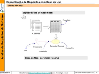 Rildo Santos (rildo.santos@etecnologia.com.br) | www.etecnologia.com.br 
Versão 29/2014 
Analise de Requisitos de Software 
Todos os direitos reservados e protegidos © 2014 
91 
Especificação de Requisitos: 
Cenários 
Formulário 
Gerenciar Reserva 
Funcionário 
Caso de Uso 
Associação 
Ator 
3 
Caso de Uso: Gerenciar Reserva 
Especificação de Requisitos com Caso de Uso 
Estudo de Caso:  