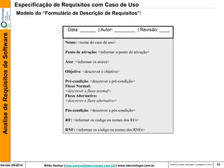 Rildo Santos (rildo.santos@etecnologia.com.br) | www.etecnologia.com.br 
Versão 29/2014 
Analise de Requisitos de Software 
Todos os direitos reservados e protegidos © 2014 
96 
Modelo do “Formulário de Descrição de Requisitos”: 
Nome: <nome do caso de uso> 
Ponto de ativação: <informar o ponto de ativação> 
Ator: <informar os atores> 
Objetivo: <descrever o objetivo> 
Pré-condição: <descrever a pré-condição> 
Fluxo Normal: 
<descrever o fluxo normal> 
Fluxo Alternativo: 
<descrever o fluxo alternativo> 
Pós-condição: <descrever a pós-condição> 
RF: <informar os código ou nomes dos RFs> 
RNF: <informar os código ou nomes dos RNFs> 
Data: ______ | Autor: ________ | Revisão: ____ 
Especificação de Requisitos com Caso de Uso  