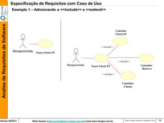 Rildo Santos (rildo.santos@etecnologia.com.br) | www.etecnologia.com.br 
Versão 29/2014 
Analise de Requisitos de Software 
Todos os direitos reservados e protegidos © 2014 
99 
Fazer Check IN 
Recepcionista 
Fazer Check IN 
Recepcionista 
Consultar Cliente 
Consultar Reserva 
<<extend>> 
<<include>> 
Especificação de Requisitos com Caso de Uso 
Exemplo 1 – Adicionando o <<include>> e <<extend>> 
<<include>> 
Cancelar Check IN  