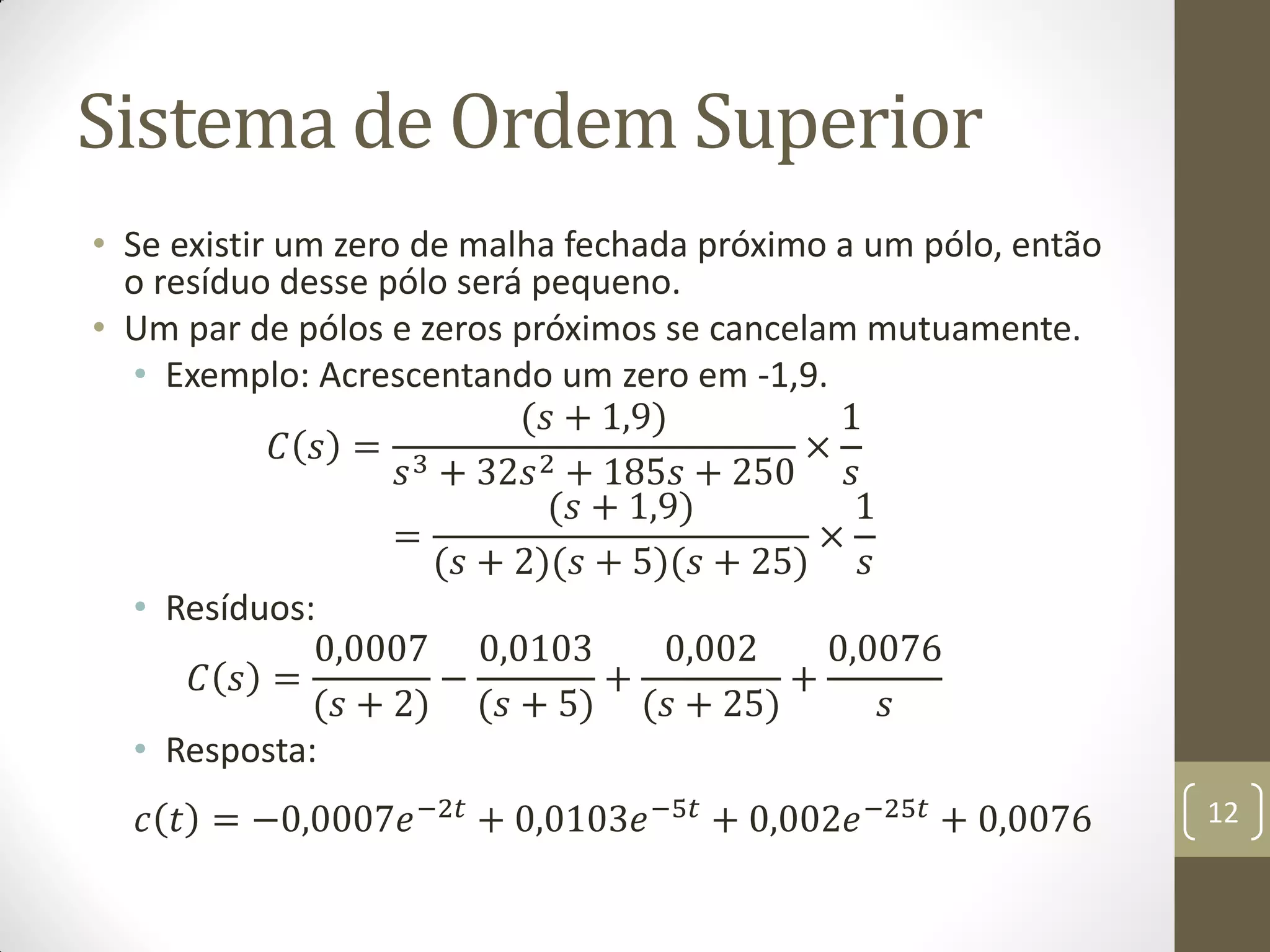 Sistema de Ordem Superior
• Se existir um zero de malha fechada próximo a um pólo, então
o resíduo desse pólo será pequeno.
• Um par de pólos e zeros próximos se cancelam mutuamente.
• Exemplo: Acrescentando um zero em -1,9.
𝐶 𝑠 =
(𝑠 + 1,9)
𝑠3 + 32𝑠2 + 185𝑠 + 250
×
1
𝑠
=
(𝑠 + 1,9)
(𝑠 + 2)(𝑠 + 5)(𝑠 + 25)
×
1
𝑠
• Resíduos:
𝐶 𝑠 =
0,0007
(𝑠 + 2)
−
0,0103
(𝑠 + 5)
+
0,002
(𝑠 + 25)
+
0,0076
𝑠
• Resposta:
𝑐 𝑡 = −0,0007𝑒−2𝑡
+ 0,0103𝑒−5𝑡
+ 0,002𝑒−25𝑡
+ 0,0076 12
 