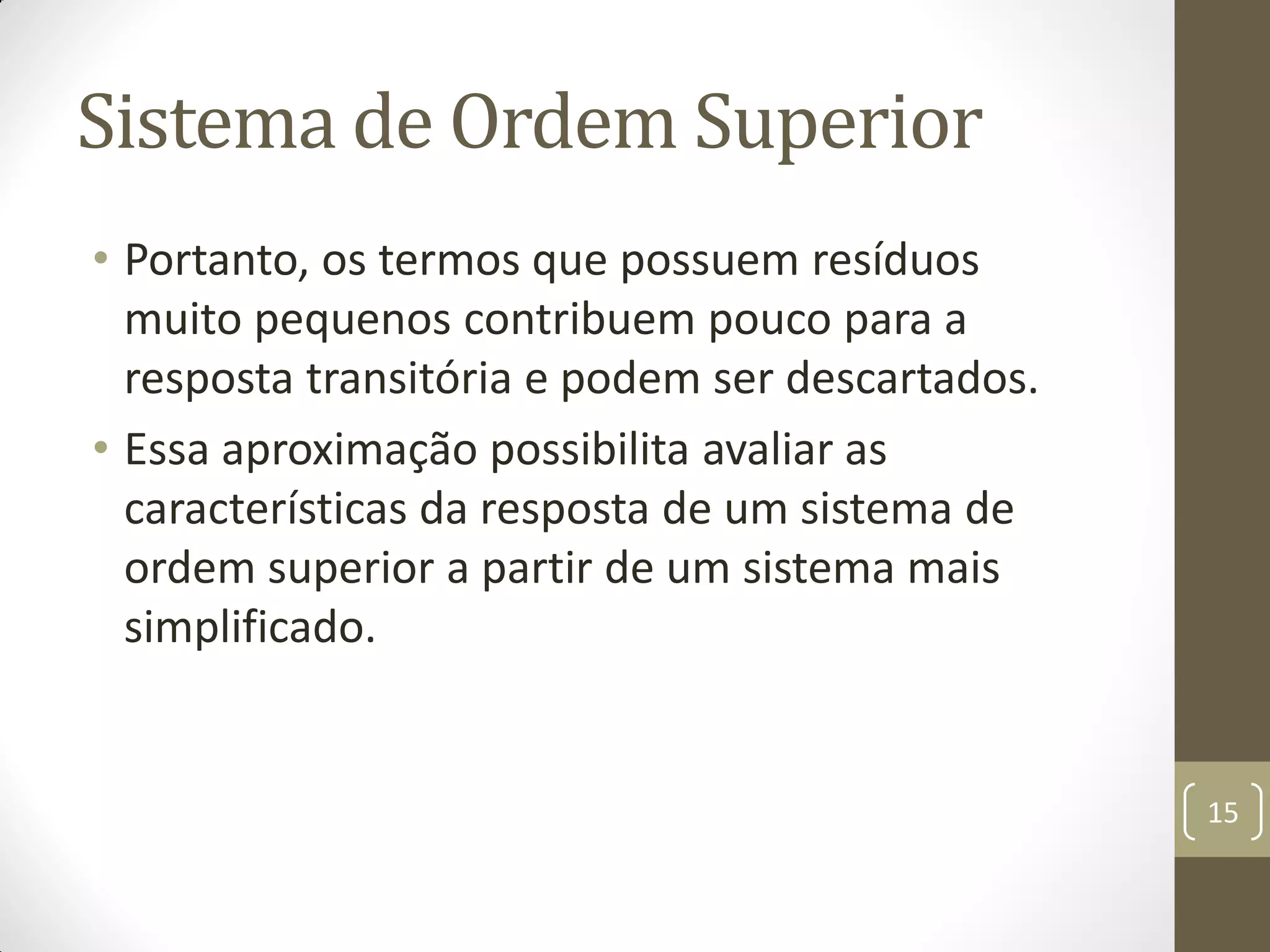 Sistema de Ordem Superior
• Portanto, os termos que possuem resíduos
muito pequenos contribuem pouco para a
resposta transitória e podem ser descartados.
• Essa aproximação possibilita avaliar as
características da resposta de um sistema de
ordem superior a partir de um sistema mais
simplificado.
15
 