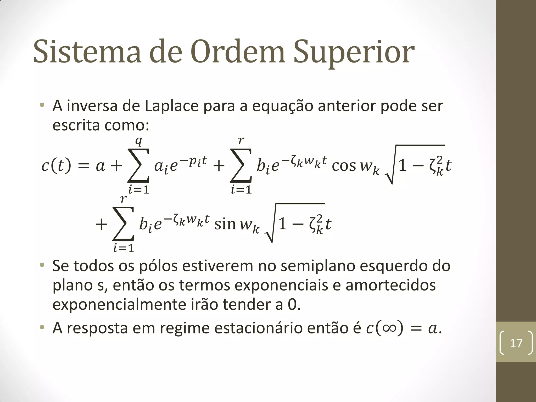 Sistema de Ordem Superior
• A inversa de Laplace para a equação anterior pode ser
escrita como:
𝑐 𝑡 = 𝑎 + 𝑎𝑖 𝑒−𝑝 𝑖 𝑡
𝑞
𝑖=1
+ 𝑏𝑖 𝑒−ζ 𝑘 𝑤 𝑘 𝑡
𝑟
𝑖=1
cos 𝑤 𝑘 1 − ζ 𝑘
2
𝑡
+ 𝑏𝑖 𝑒−ζ 𝑘 𝑤 𝑘 𝑡
𝑟
𝑖=1
sin 𝑤 𝑘 1 − ζ 𝑘
2
𝑡
• Se todos os pólos estiverem no semiplano esquerdo do
plano s, então os termos exponenciais e amortecidos
exponencialmente irão tender a 0.
• A resposta em regime estacionário então é 𝑐 ∞ = 𝑎.
17
 