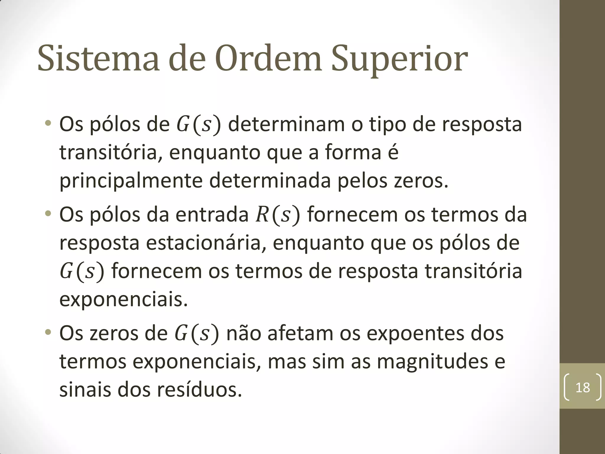 Sistema de Ordem Superior
• Os pólos de 𝐺(𝑠) determinam o tipo de resposta
transitória, enquanto que a forma é
principalmente determinada pelos zeros.
• Os pólos da entrada 𝑅(𝑠) fornecem os termos da
resposta estacionária, enquanto que os pólos de
𝐺(𝑠) fornecem os termos de resposta transitória
exponenciais.
• Os zeros de 𝐺(𝑠) não afetam os expoentes dos
termos exponenciais, mas sim as magnitudes e
sinais dos resíduos. 18
 