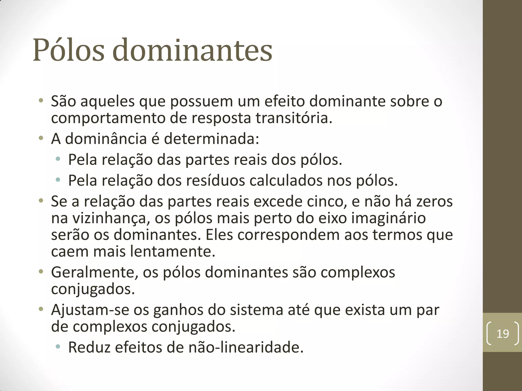 Pólos dominantes
• São aqueles que possuem um efeito dominante sobre o
comportamento de resposta transitória.
• A dominância é determinada:
• Pela relação das partes reais dos pólos.
• Pela relação dos resíduos calculados nos pólos.
• Se a relação das partes reais excede cinco, e não há zeros
na vizinhança, os pólos mais perto do eixo imaginário
serão os dominantes. Eles correspondem aos termos que
caem mais lentamente.
• Geralmente, os pólos dominantes são complexos
conjugados.
• Ajustam-se os ganhos do sistema até que exista um par
de complexos conjugados.
• Reduz efeitos de não-linearidade.
19
 