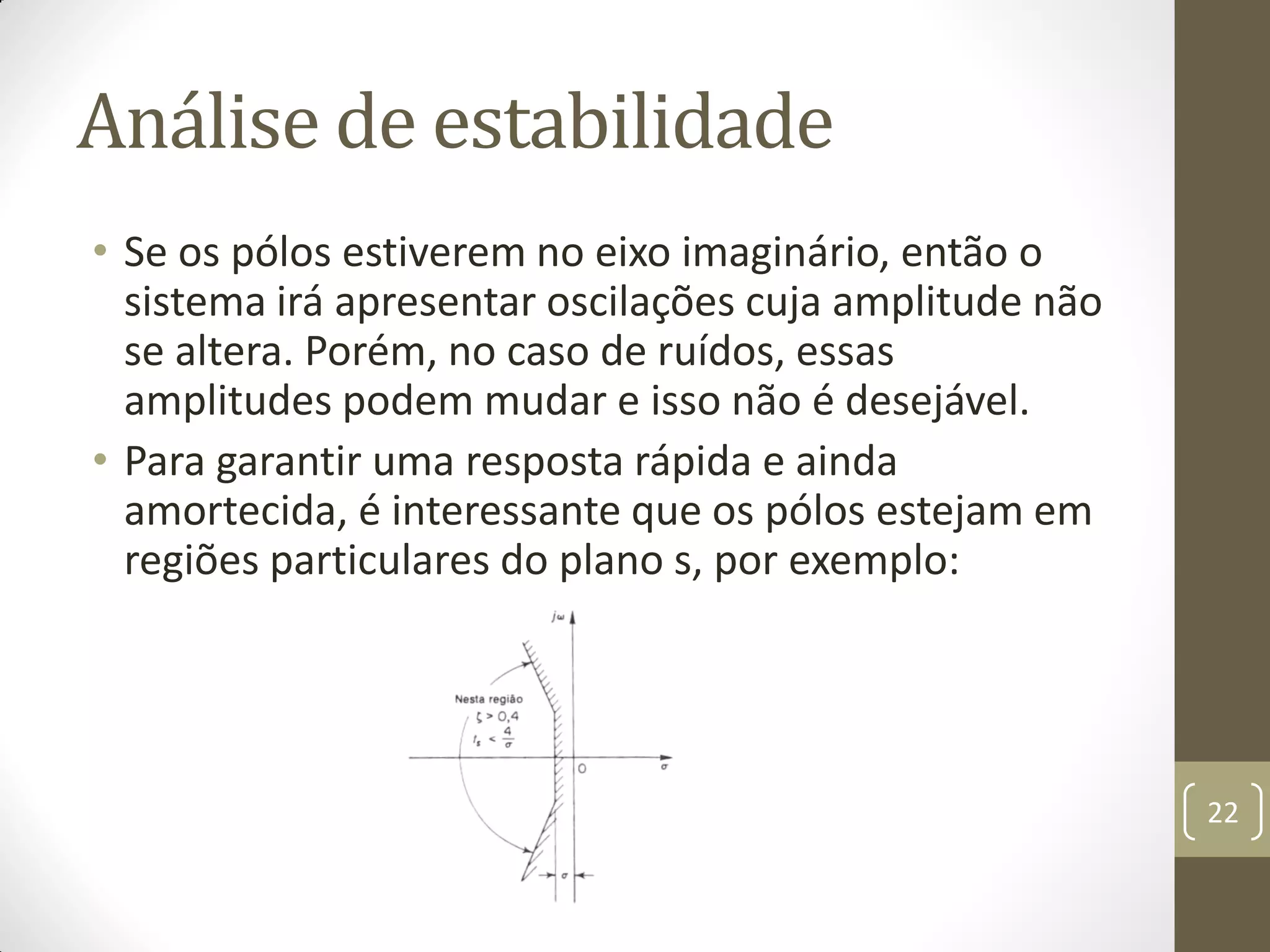 Análise de estabilidade
• Se os pólos estiverem no eixo imaginário, então o
sistema irá apresentar oscilações cuja amplitude não
se altera. Porém, no caso de ruídos, essas
amplitudes podem mudar e isso não é desejável.
• Para garantir uma resposta rápida e ainda
amortecida, é interessante que os pólos estejam em
regiões particulares do plano s, por exemplo:
22
 