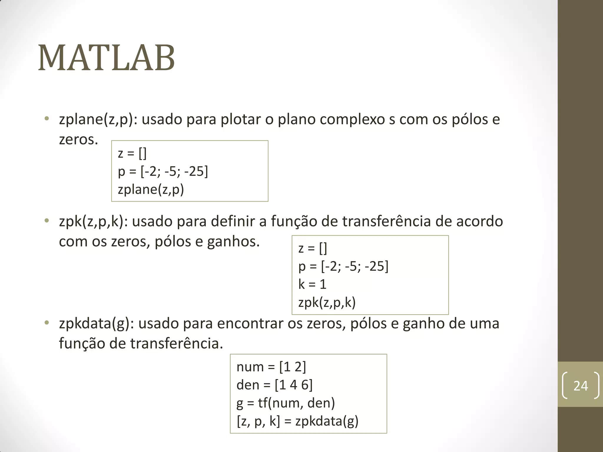 MATLAB
• zplane(z,p): usado para plotar o plano complexo s com os pólos e
zeros.
• zpk(z,p,k): usado para definir a função de transferência de acordo
com os zeros, pólos e ganhos.
• zpkdata(g): usado para encontrar os zeros, pólos e ganho de uma
função de transferência.
24
z = []
p = [-2; -5; -25]
zplane(z,p)
z = []
p = [-2; -5; -25]
k = 1
zpk(z,p,k)
num = [1 2]
den = [1 4 6]
g = tf(num, den)
[z, p, k] = zpkdata(g)
 