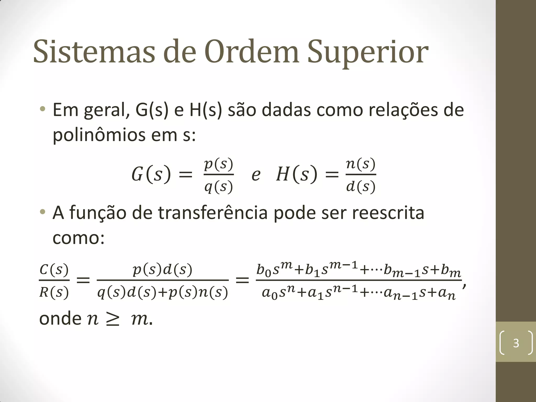 Sistemas de Ordem Superior
• Em geral, G(s) e H(s) são dadas como relações de
polinômios em s:
𝐺 𝑠 =
𝑝(𝑠)
𝑞(𝑠)
𝑒 𝐻 𝑠 =
𝑛(𝑠)
𝑑(𝑠)
• A função de transferência pode ser reescrita
como:
𝐶(𝑠)
𝑅(𝑠)
=
𝑝 𝑠 𝑑(𝑠)
𝑞 𝑠 𝑑(𝑠)+𝑝 𝑠 𝑛(𝑠)
=
𝑏0 𝑠 𝑚+𝑏1 𝑠 𝑚−1+⋯𝑏 𝑚−1 𝑠+𝑏 𝑚
𝑎0 𝑠 𝑛+𝑎1 𝑠 𝑛−1+⋯𝑎 𝑛−1 𝑠+𝑎 𝑛
,
onde 𝑛 ≥ 𝑚.
3
 
