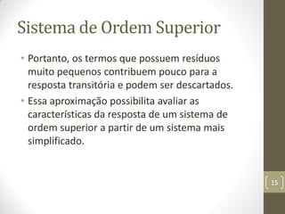 Sistema de Ordem Superior
• Portanto, os termos que possuem resíduos
muito pequenos contribuem pouco para a
resposta transitória e podem ser descartados.
• Essa aproximação possibilita avaliar as
características da resposta de um sistema de
ordem superior a partir de um sistema mais
simplificado.
15
 