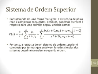 Sistema de Ordem Superior
• Considerando de uma forma mais geral a existência de pólos
reais e complexos conjugados, distintos, podemos escrever a
resposta para uma entrada degrau unitário como:
𝐶 𝑠 =
𝑎
𝑠
+
𝑎𝑖
𝑠 + 𝑝𝑖
𝑞
𝑖=1
+
𝑏 𝑘 𝑠 + ζ 𝑘 𝑤 𝑘 + 𝑐 𝑘 𝑤 𝑘 1 − ζ 𝑘
2
𝑠2 + 2ζ 𝑘 𝑤 𝑘 𝑠 + 𝑤 𝑘
2
𝑟
𝑖=1
• Portanto, a resposta de um sistema de ordem superior é
composta por termos que envolvem funções simples dos
sistemas de primeira ordem e segunda ordem.
16
 